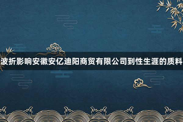 波折影响安徽安亿迪阳商贸有限公司到性生涯的质料