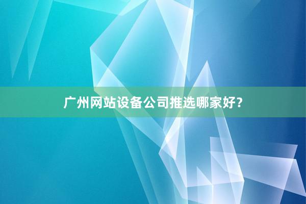 广州网站设备公司推选哪家好?